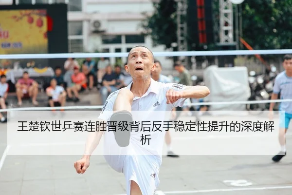 王楚钦世乒赛连胜晋级背后反手稳定性提升的深度解析